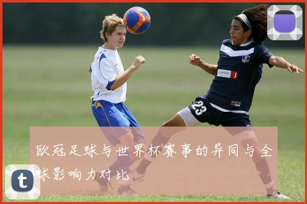 欧冠足球与世界杯赛事的异同与全球影响力对比