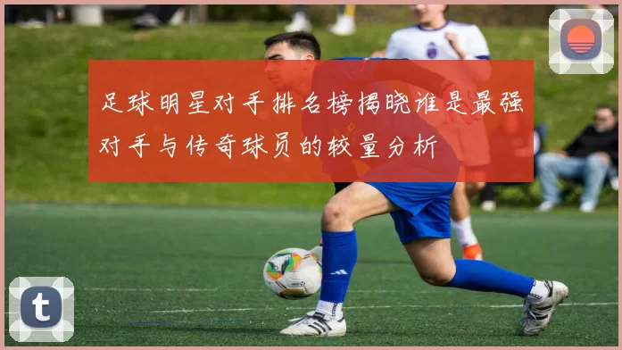 足球明星对手排名榜揭晓谁是最强对手与传奇球员的较量分析
