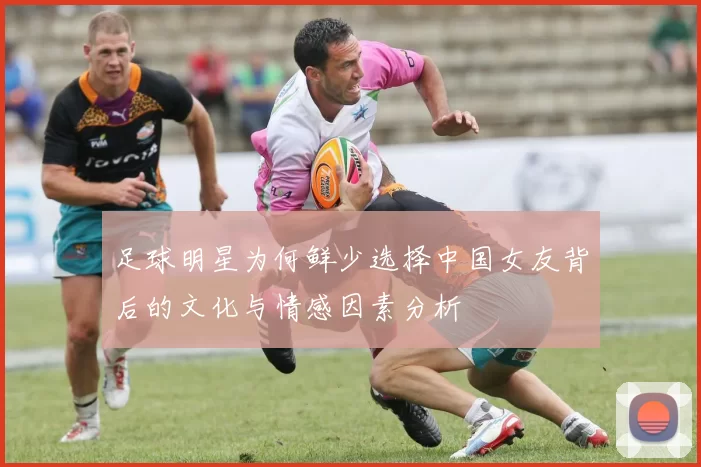 足球明星为何鲜少选择中国女友背后的文化与情感因素分析