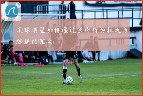 足球明星如何通过亲民行为拉近与球迷的距离