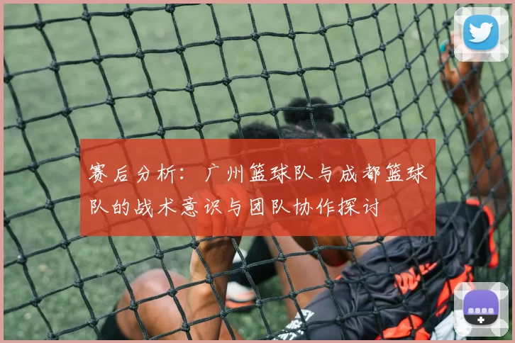 赛后分析：广州篮球队与成都篮球队的战术意识与团队协作探讨