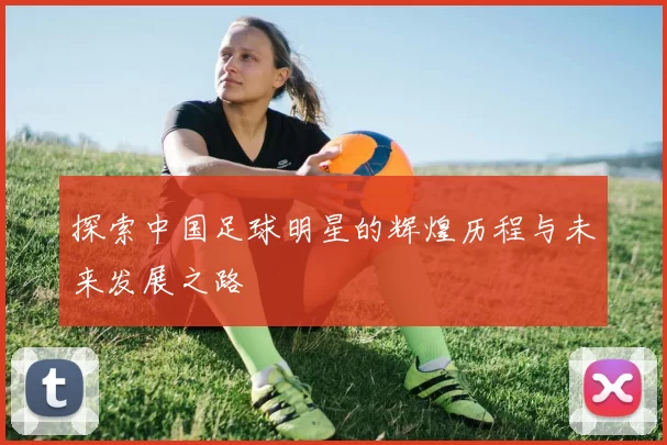 探索中国足球明星的辉煌历程与未来发展之路
