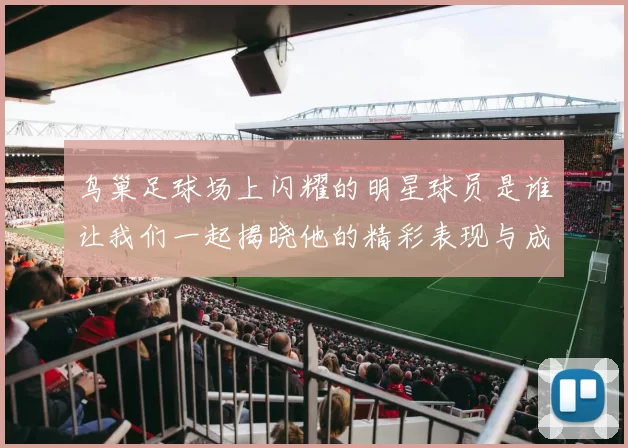 鸟巢足球场上闪耀的明星球员是谁让我们一起揭晓他的精彩表现与成就