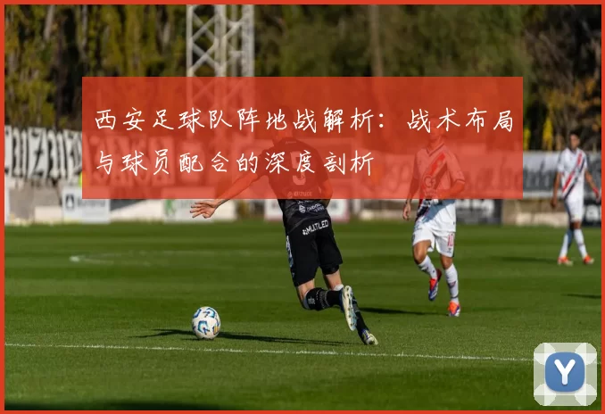 西安足球队阵地战解析：战术布局与球员配合的深度剖析