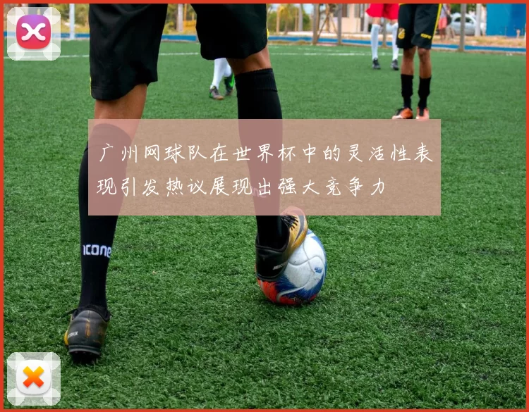 广州网球队在世界杯中的灵活性表现引发热议展现出强大竞争力