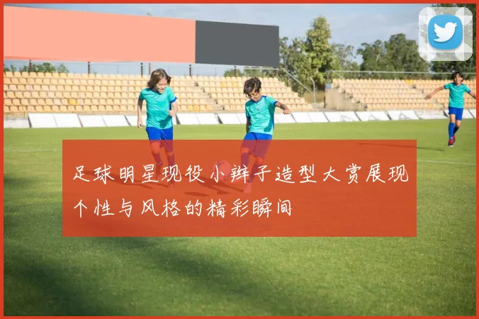 足球明星现役小辫子造型大赏展现个性与风格的精彩瞬间