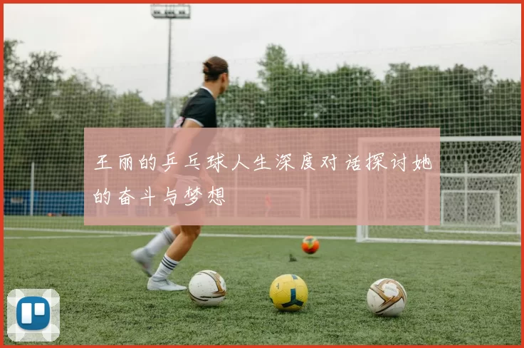 王丽的乒乓球人生深度对话探讨她的奋斗与梦想