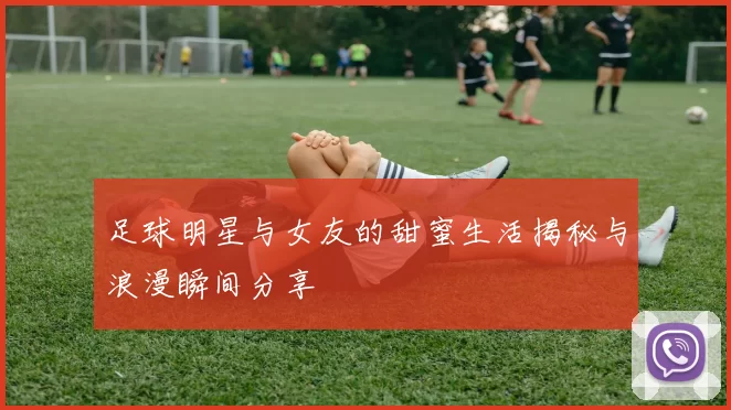 足球明星与女友的甜蜜生活揭秘与浪漫瞬间分享