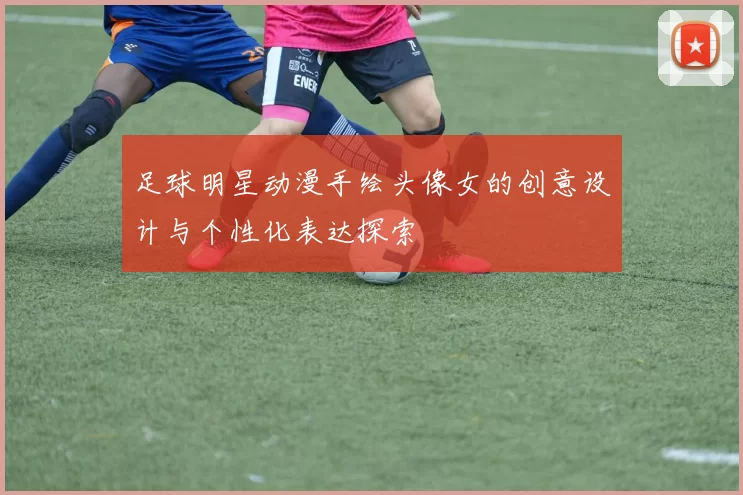足球明星动漫手绘头像女的创意设计与个性化表达探索