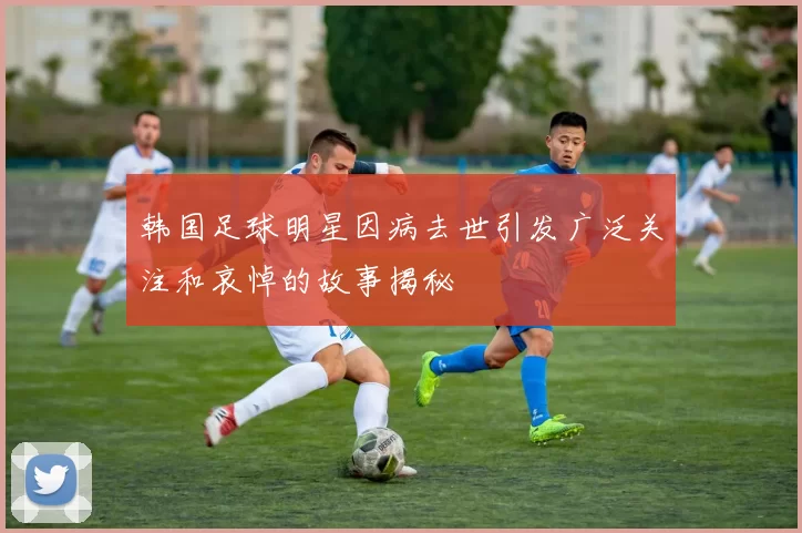 韩国足球明星因病去世引发广泛关注和哀悼的故事揭秘