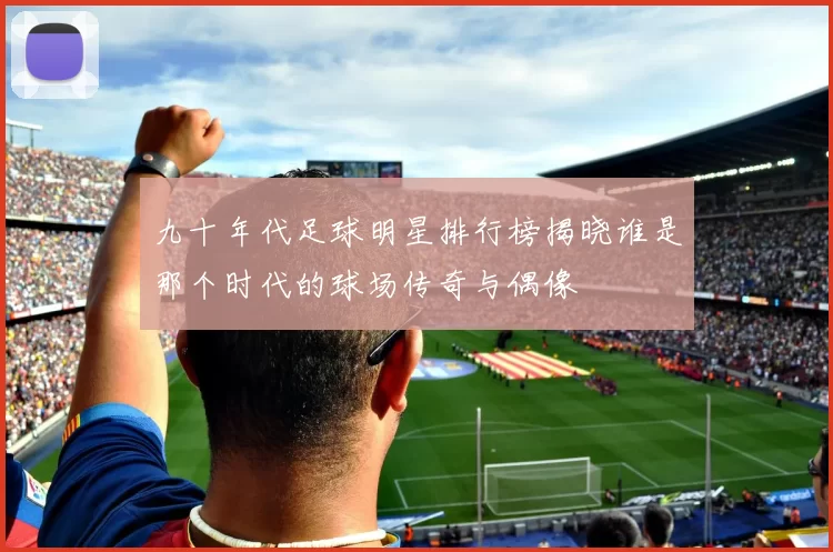 九十年代足球明星排行榜揭晓谁是那个时代的球场传奇与偶像