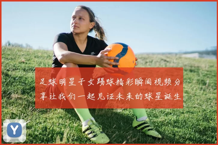 足球明星子女踢球精彩瞬间视频分享让我们一起见证未来的球星诞生
