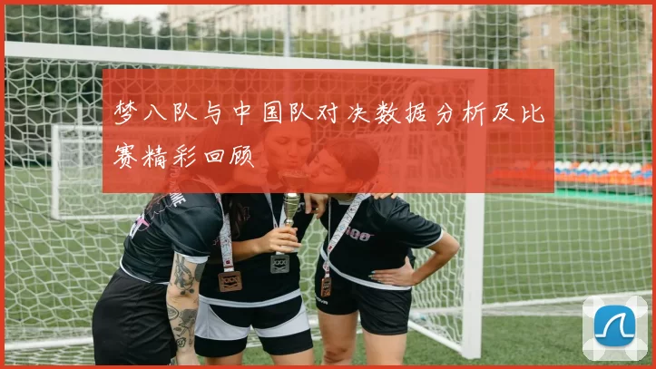 梦八队与中国队对决数据分析及比赛精彩回顾