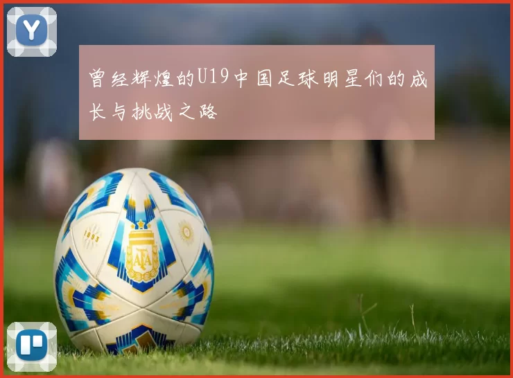 曾经辉煌的U19中国足球明星们的成长与挑战之路