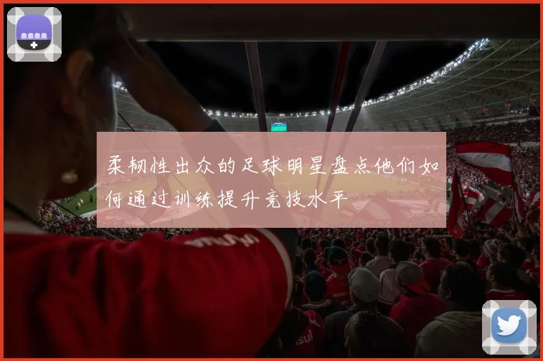 柔韧性出众的足球明星盘点他们如何通过训练提升竞技水平