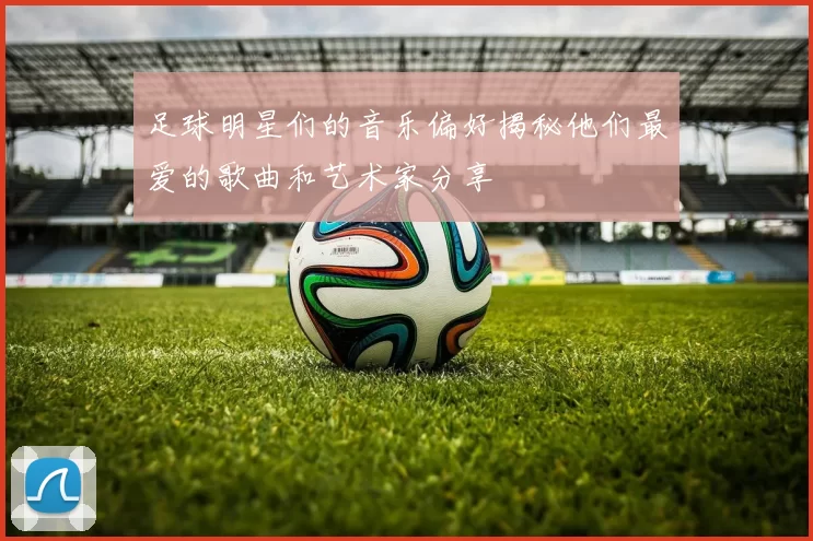 足球明星们的音乐偏好揭秘他们最爱的歌曲和艺术家分享