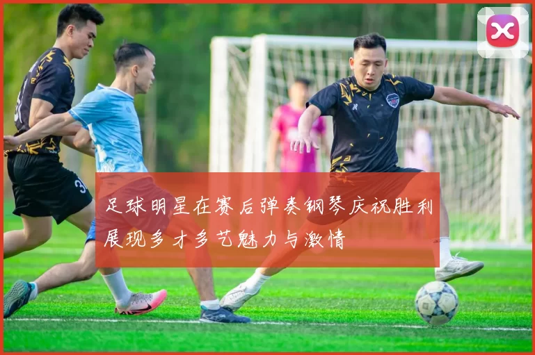 足球明星在赛后弹奏钢琴庆祝胜利展现多才多艺魅力与激情
