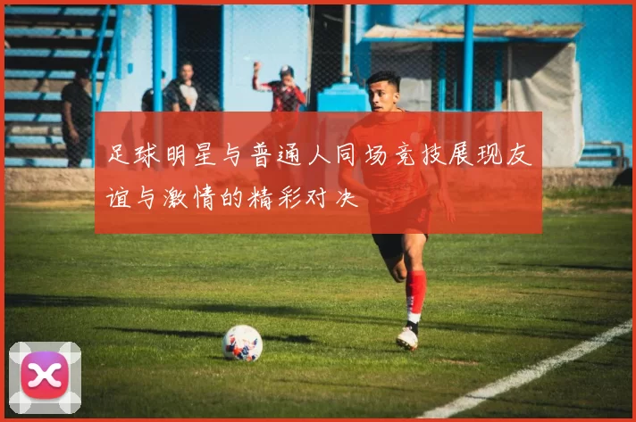 足球明星与普通人同场竞技展现友谊与激情的精彩对决