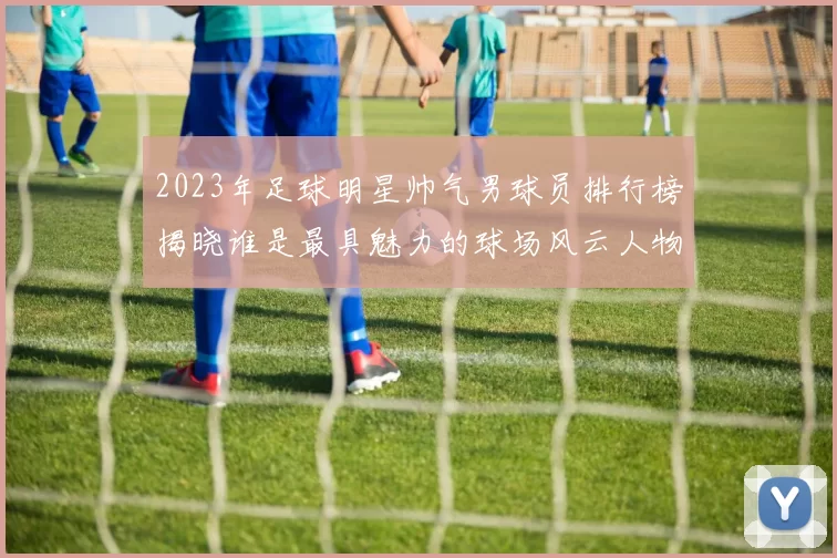 2023年足球明星帅气男球员排行榜揭晓谁是最具魅力的球场风云人物