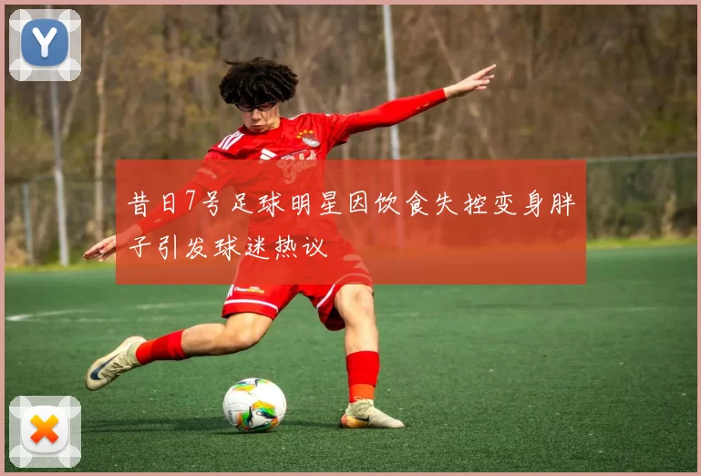 昔日7号足球明星因饮食失控变身胖子引发球迷热议