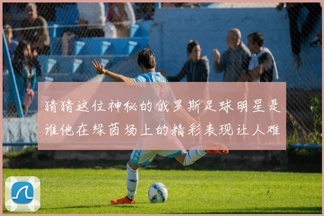 猜猜这位神秘的俄罗斯足球明星是谁他在绿茵场上的精彩表现让人难以忘怀