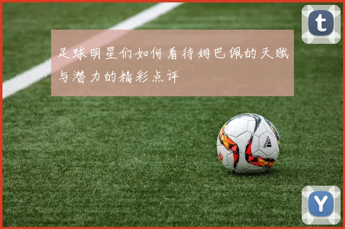 足球明星们如何看待姆巴佩的天赋与潜力的精彩点评