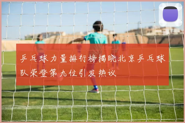 乒乓球力量排行榜揭晓北京乒乓球队荣登第九位引发热议