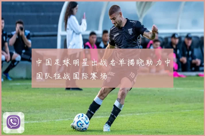 中国足球明星出战名单揭晓助力中国队征战国际赛场