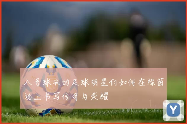 八号球衣的足球明星们如何在绿茵场上书写传奇与荣耀