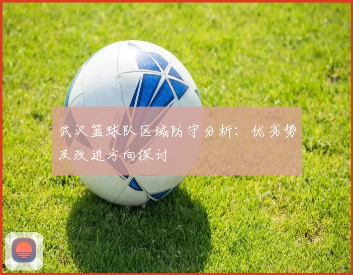 武汉篮球队区域防守分析：优劣势及改进方向探讨
