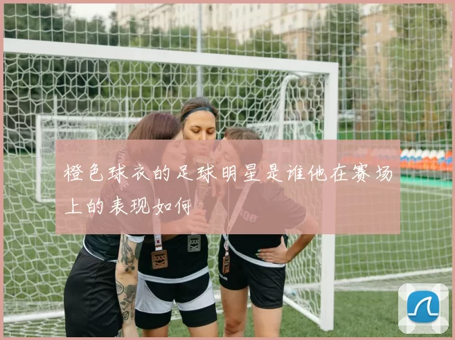 橙色球衣的足球明星是谁他在赛场上的表现如何