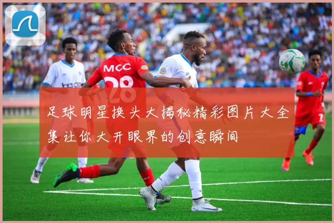 足球明星换头大揭秘精彩图片大全集让你大开眼界的创意瞬间