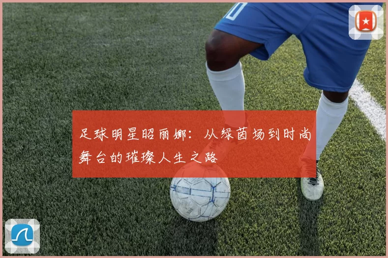 足球明星昭丽娜：从绿茵场到时尚舞台的璀璨人生之路