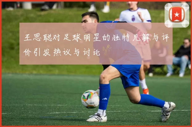 王思聪对足球明星的独特见解与评价引发热议与讨论