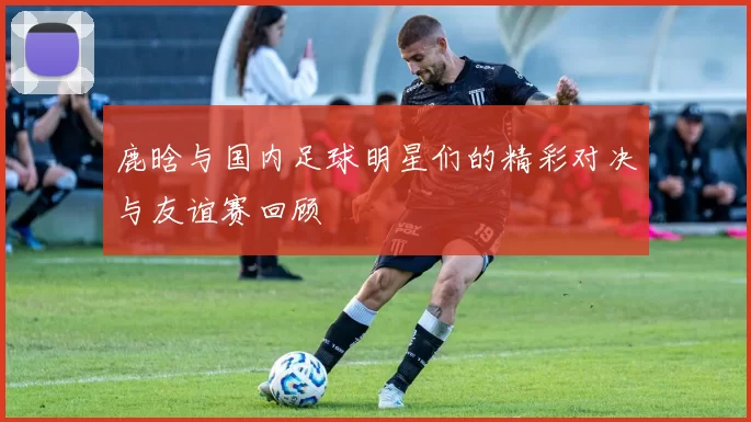 鹿晗与国内足球明星们的精彩对决与友谊赛回顾