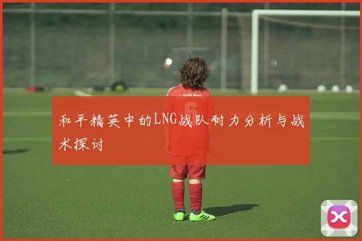 和平精英中的LNG战队耐力分析与战术探讨