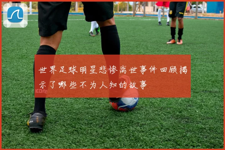 世界足球明星悲惨离世事件回顾揭示了哪些不为人知的故事