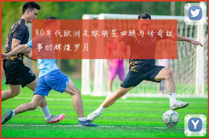 80年代欧洲足球明星回顾与传奇故事的辉煌岁月