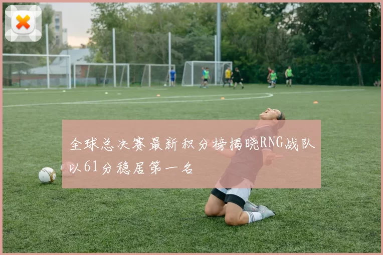 全球总决赛最新积分榜揭晓RNG战队以61分稳居第一名