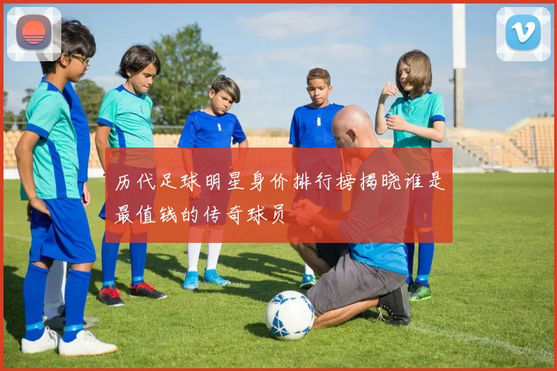 历代足球明星身价排行榜揭晓谁是最值钱的传奇球员