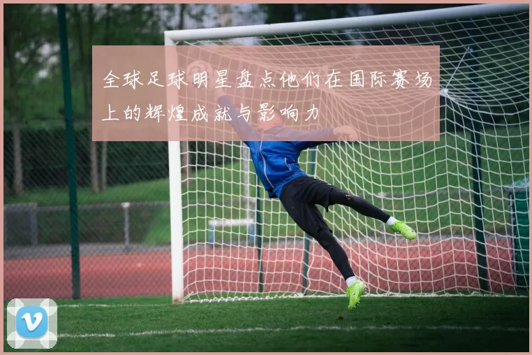 全球足球明星盘点他们在国际赛场上的辉煌成就与影响力