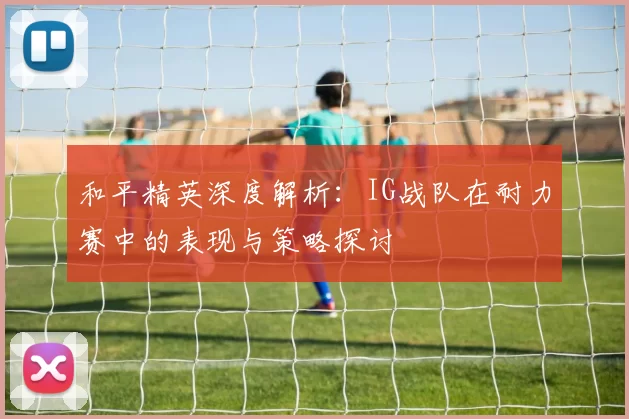 和平精英深度解析：IG战队在耐力赛中的表现与策略探讨