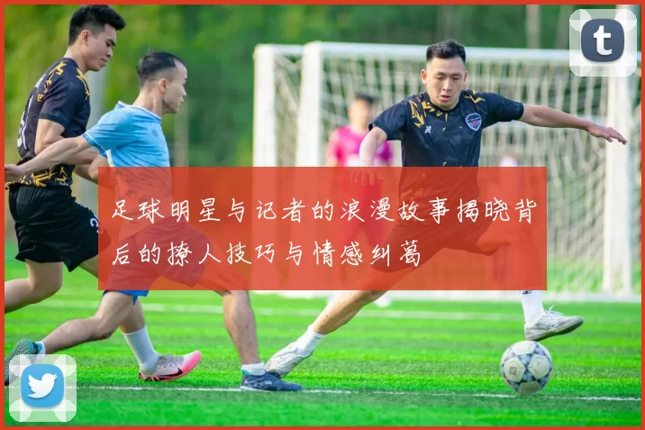 足球明星与记者的浪漫故事揭晓背后的撩人技巧与情感纠葛