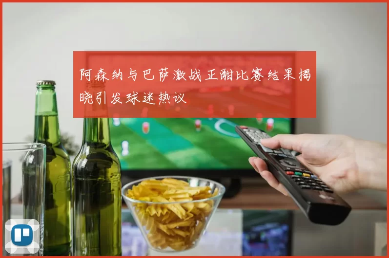 阿森纳与巴萨激战正酣比赛结果揭晓引发球迷热议