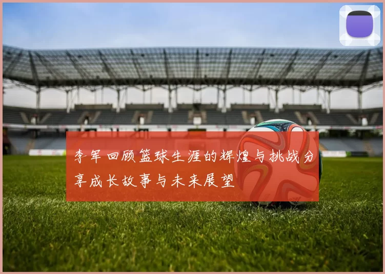 李军回顾篮球生涯的辉煌与挑战分享成长故事与未来展望