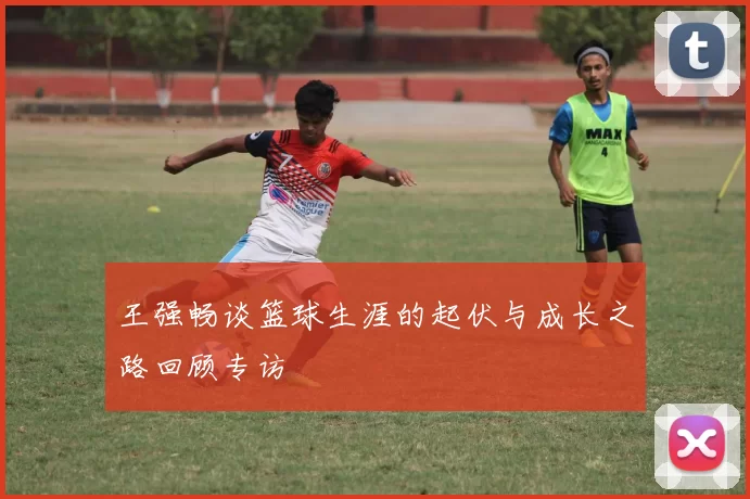 王强畅谈篮球生涯的起伏与成长之路回顾专访