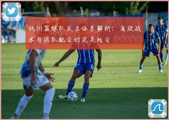 杭州篮球队反击体系解析：高效战术与团队配合的完美结合