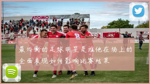 最均衡的足球明星是谁他在场上的全面表现如何影响比赛结果