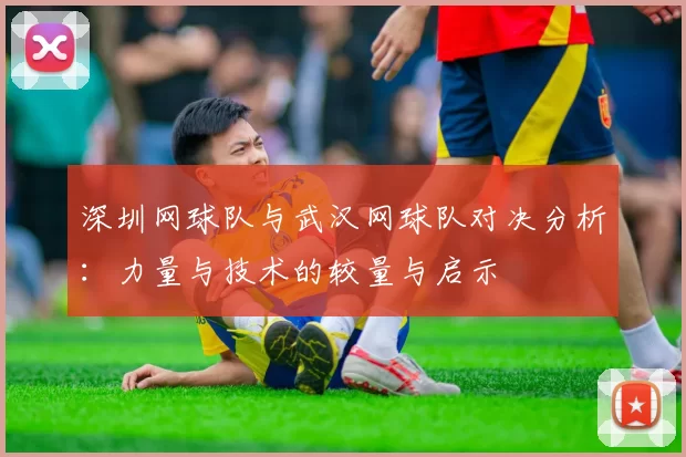 深圳网球队与武汉网球队对决分析：力量与技术的较量与启示