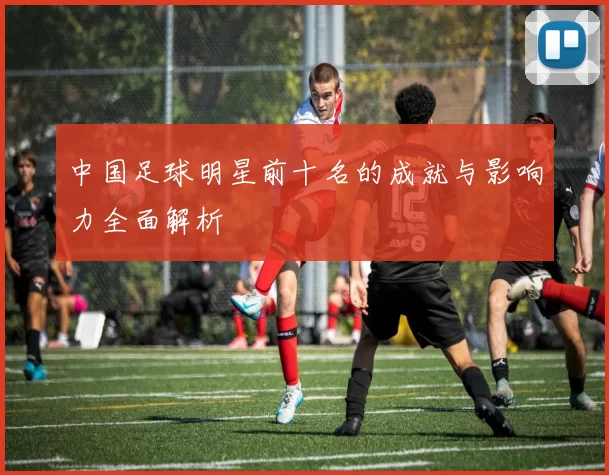 中国足球明星前十名的成就与影响力全面解析